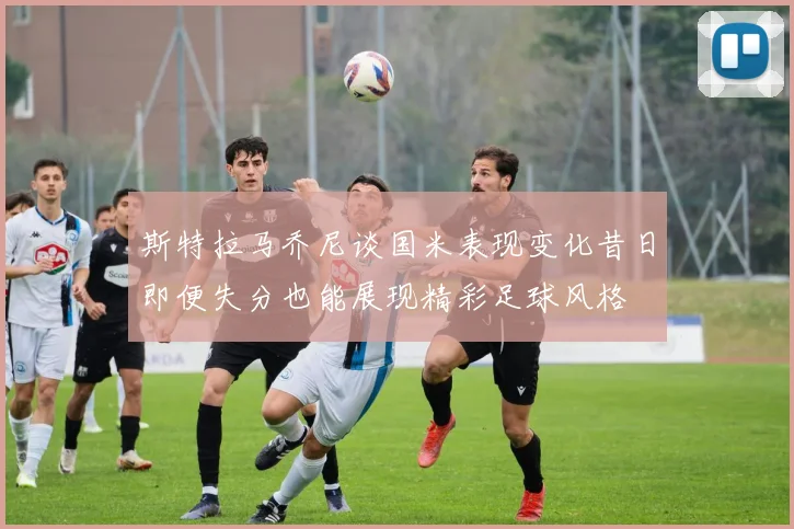 斯特拉马乔尼谈国米表现变化昔日即便失分也能展现精彩足球风格
