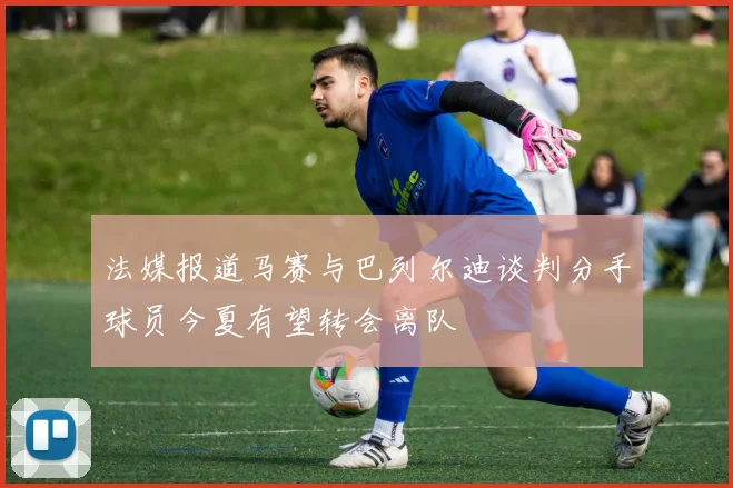 法媒报道马赛与巴列尔迪谈判分手球员今夏有望转会离队