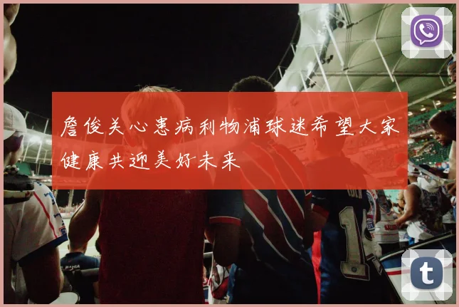 詹俊关心患病利物浦球迷希望大家健康共迎美好未来