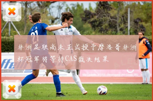 非洲足联尚未正式授予摩洛哥非洲杯冠军将等待CAS裁决结果