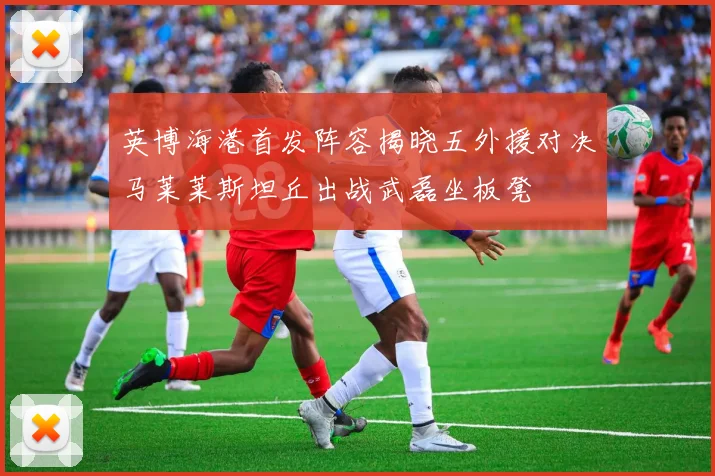 英博海港首发阵容揭晓五外援对决马莱莱斯坦丘出战武磊坐板凳