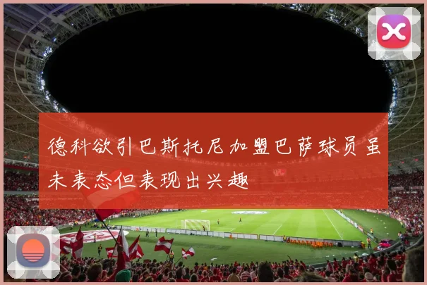 德科欲引巴斯托尼加盟巴萨球员虽未表态但表现出兴趣
