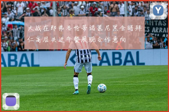 大战在即弗洛伦蒂诺慕尼黑会晤拜仁高层共进午餐展现合作意向