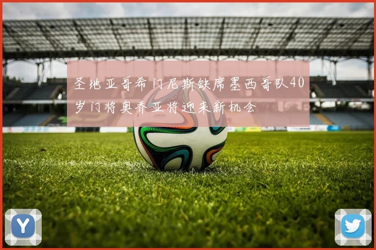 圣地亚哥希门尼斯缺席墨西哥队40岁门将奥乔亚将迎来新机会