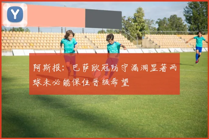阿斯报：巴萨欧冠防守漏洞显著两球未必能保住晋级希望