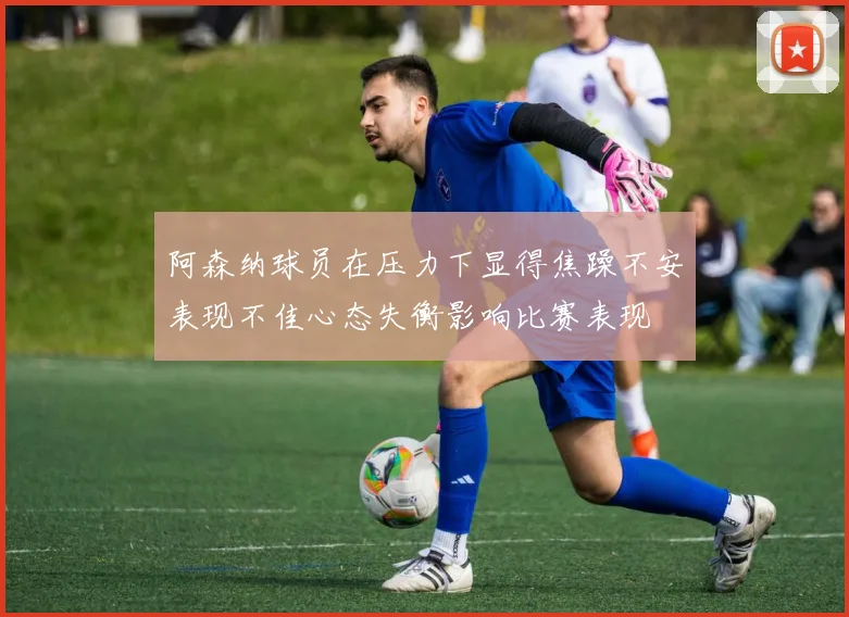 阿森纳球员在压力下显得焦躁不安表现不佳心态失衡影响比赛表现