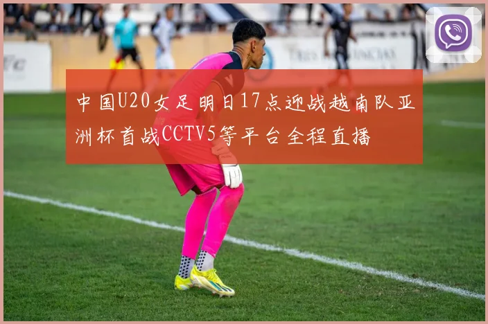 中国U20女足明日17点迎战越南队亚洲杯首战CCTV5等平台全程直播