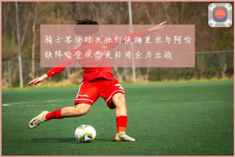 骑士客场对决独行侠梅里尔与阿伦缺阵哈登状态良好将全力出战