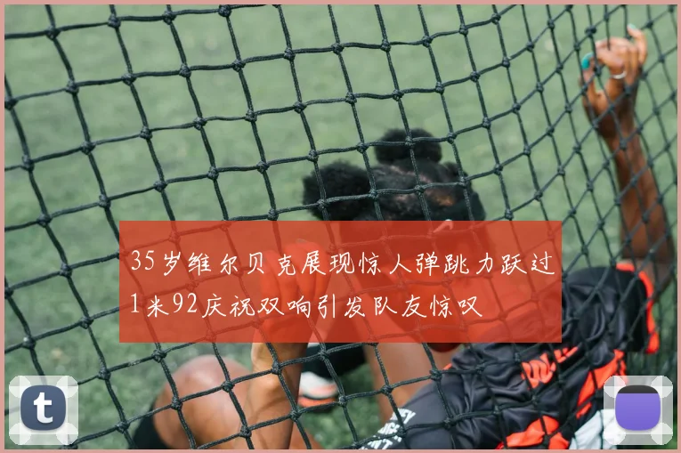 35岁维尔贝克展现惊人弹跳力跃过1米92庆祝双响引发队友惊叹