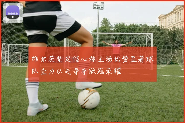维尔茨坚定信心称主场优势显著球队全力以赴争夺欧冠荣耀